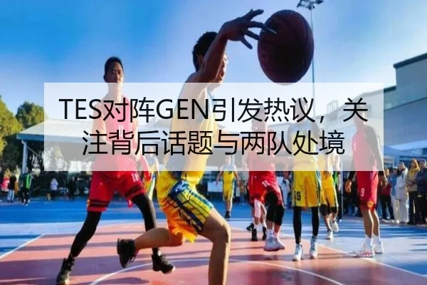 TES对阵GEN引发热议，关注背后话题与两队处境